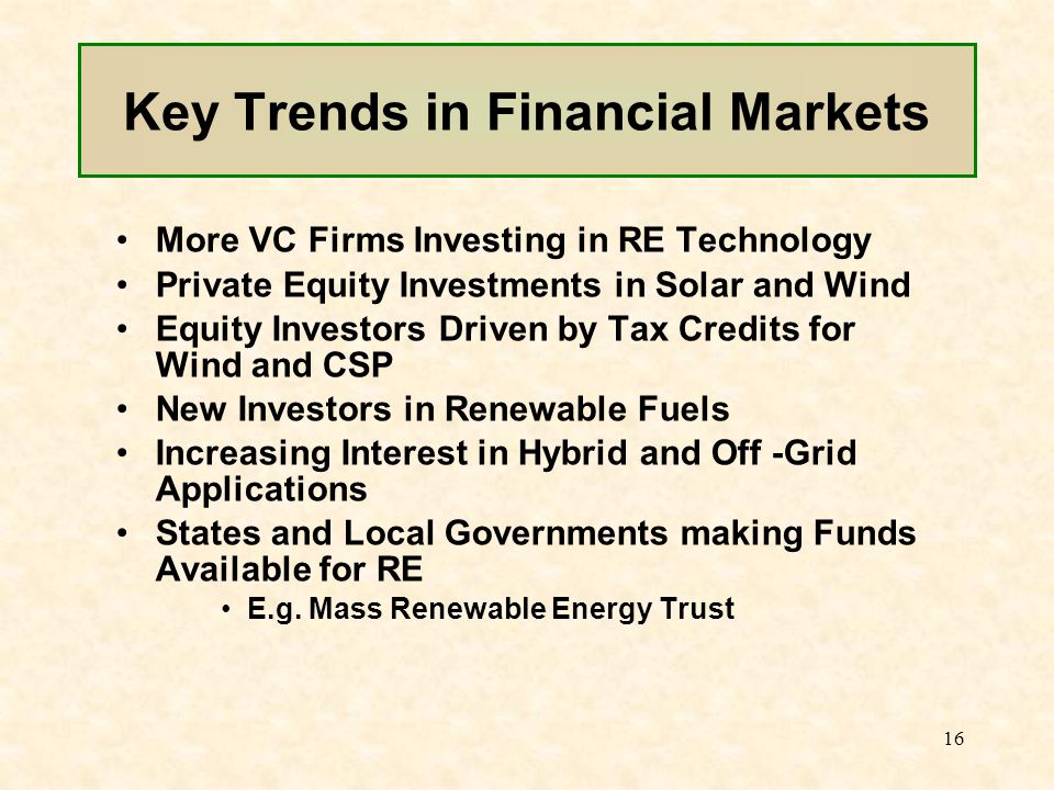 16 Key Trends in Financial Markets More VC Firms Investing in RE Technology Private Equity Investments in Solar and Wind Equity Investors Driven by Tax Credits for Wind and CSP New Investors in Renewable Fuels Increasing Interest in Hybrid and Off -Grid Applications States and Local Governments making Funds Available for RE E.g.
