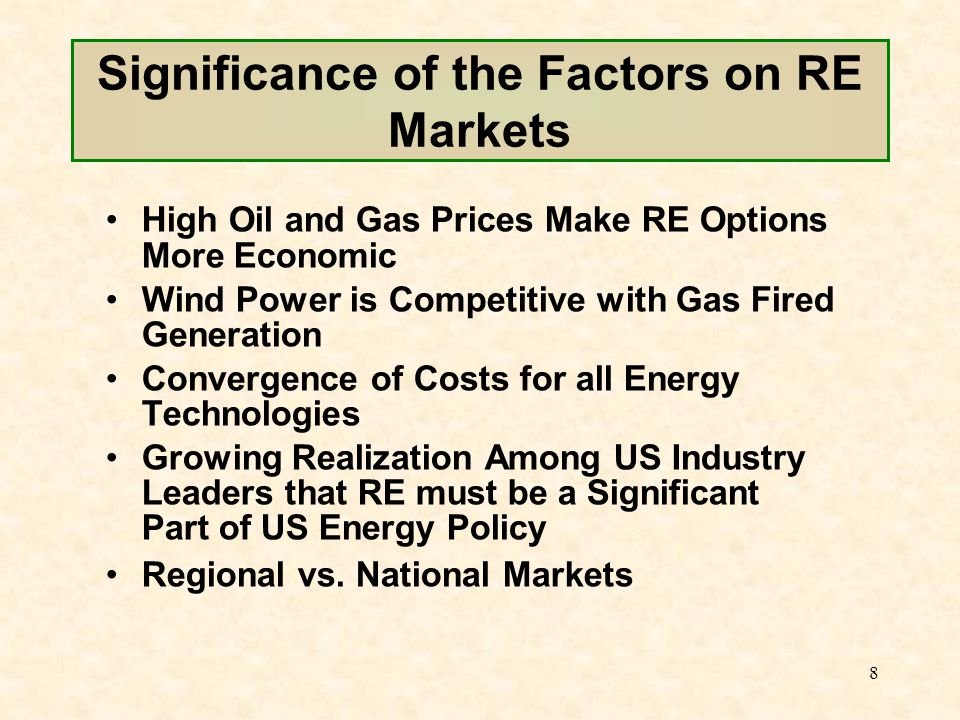 8 Significance of the Factors on RE Markets High Oil and Gas Prices Make RE Options More Economic Wind Power is Competitive with Gas Fired Generation Convergence of Costs for all Energy Technologies Growing Realization Among US Industry Leaders that RE must be a Significant Part of US Energy Policy Regional vs.