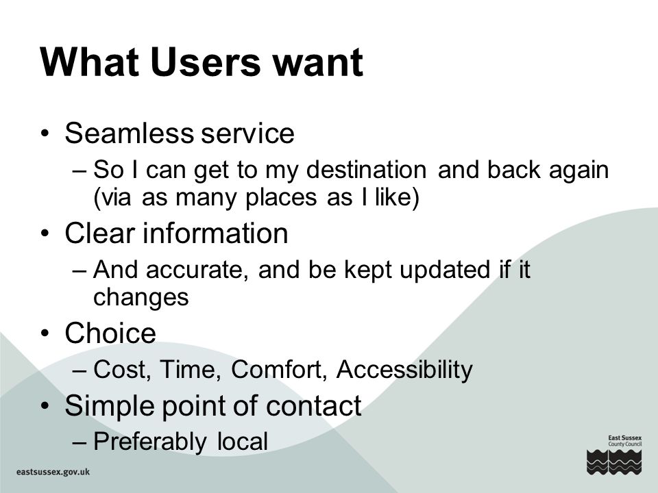 What Users want Seamless service –So I can get to my destination and back again (via as many places as I like) Clear information –And accurate, and be kept updated if it changes Choice –Cost, Time, Comfort, Accessibility Simple point of contact –Preferably local