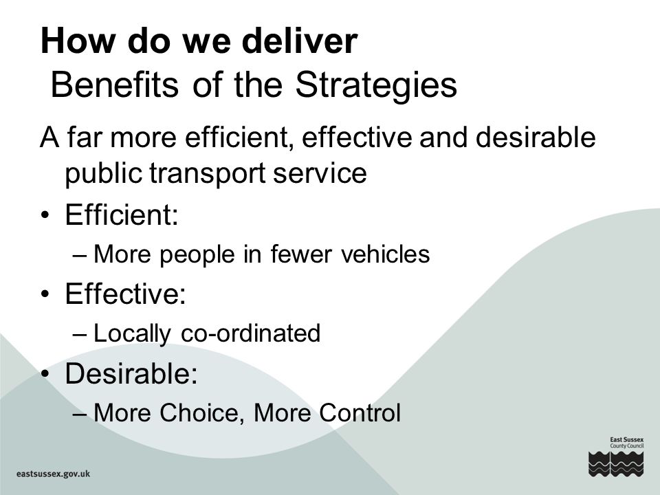 How do we deliver Benefits of the Strategies A far more efficient, effective and desirable public transport service Efficient: –More people in fewer vehicles Effective: –Locally co-ordinated Desirable: –More Choice, More Control