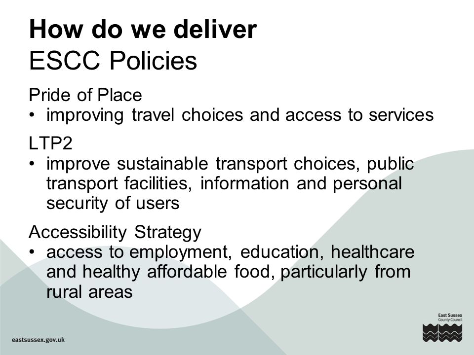 How do we deliver ESCC Policies Pride of Place improving travel choices and access to services LTP2 improve sustainable transport choices, public transport facilities, information and personal security of users Accessibility Strategy access to employment, education, healthcare and healthy affordable food, particularly from rural areas