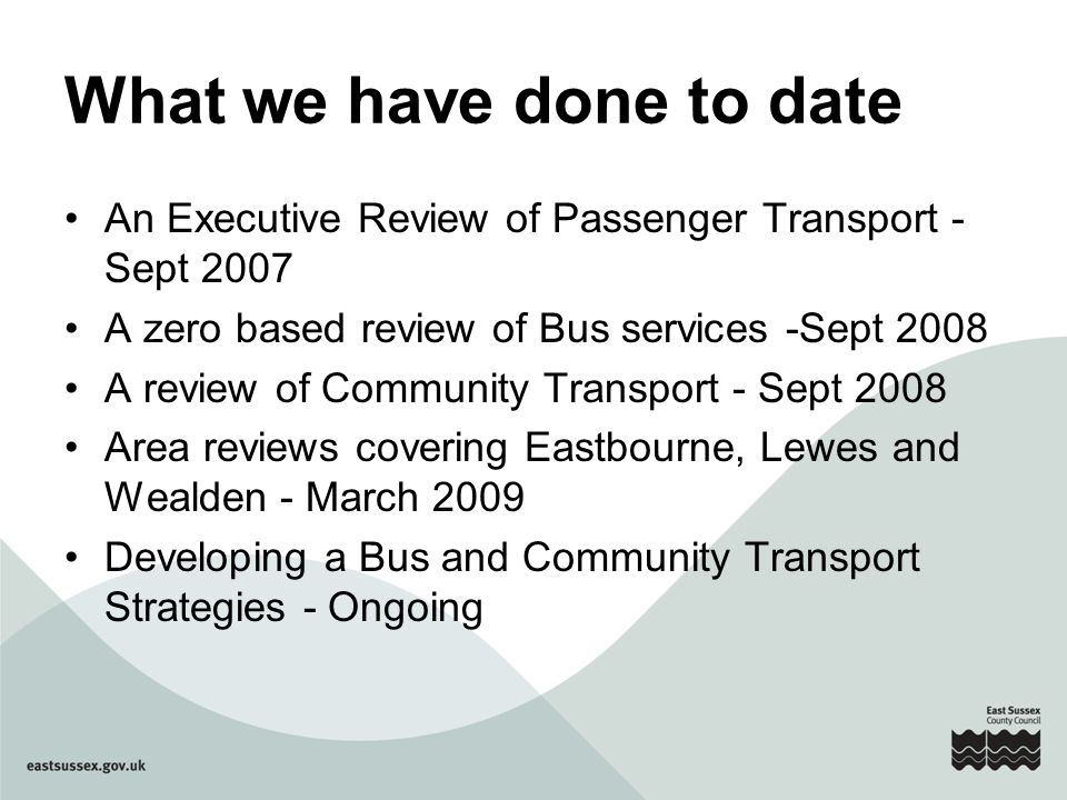 What we have done to date An Executive Review of Passenger Transport - Sept 2007 A zero based review of Bus services -Sept 2008 A review of Community Transport - Sept 2008 Area reviews covering Eastbourne, Lewes and Wealden - March 2009 Developing a Bus and Community Transport Strategies - Ongoing