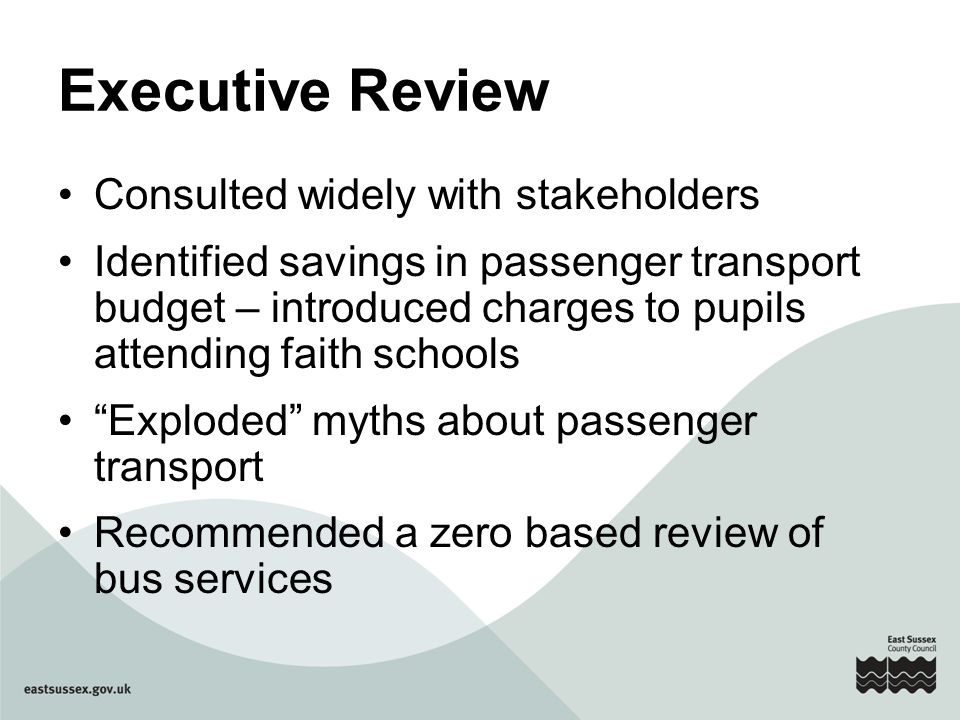 Executive Review Consulted widely with stakeholders Identified savings in passenger transport budget – introduced charges to pupils attending faith schools Exploded myths about passenger transport Recommended a zero based review of bus services