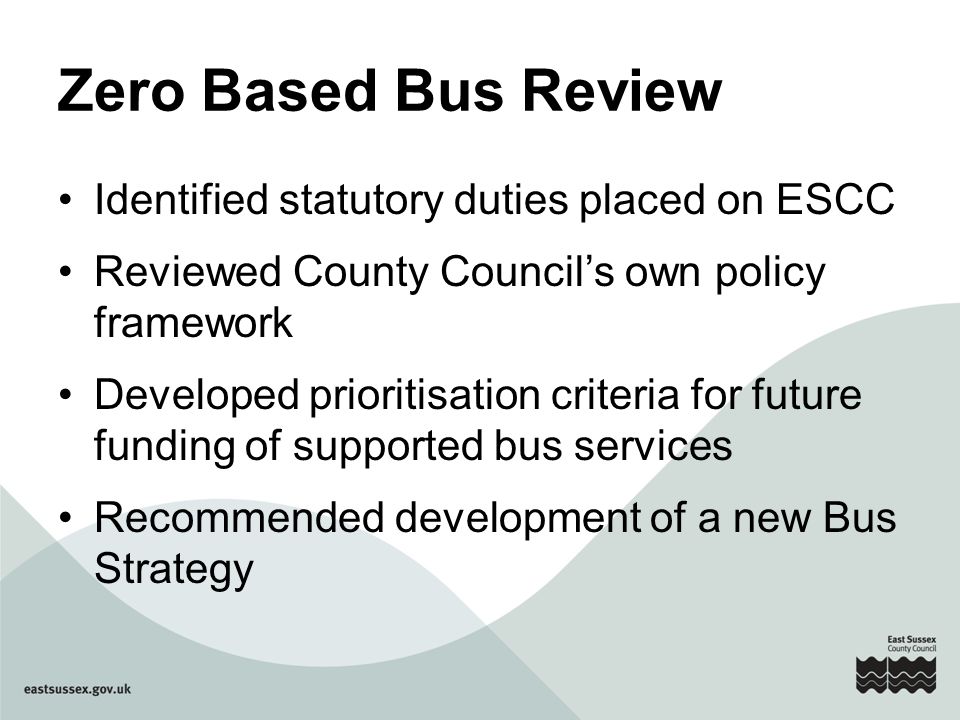Zero Based Bus Review Identified statutory duties placed on ESCC Reviewed County Council’s own policy framework Developed prioritisation criteria for future funding of supported bus services Recommended development of a new Bus Strategy