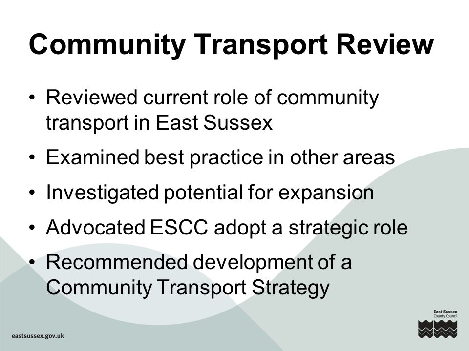 Community Transport Review Reviewed current role of community transport in East Sussex Examined best practice in other areas Investigated potential for expansion Advocated ESCC adopt a strategic role Recommended development of a Community Transport Strategy