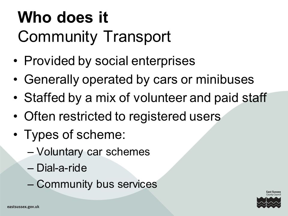 Who does it Community Transport Provided by social enterprises Generally operated by cars or minibuses Staffed by a mix of volunteer and paid staff Often restricted to registered users Types of scheme: –Voluntary car schemes –Dial-a-ride –Community bus services