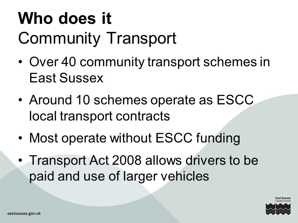 Who does it Community Transport Over 40 community transport schemes in East Sussex Around 10 schemes operate as ESCC local transport contracts Most operate without ESCC funding Transport Act 2008 allows drivers to be paid and use of larger vehicles