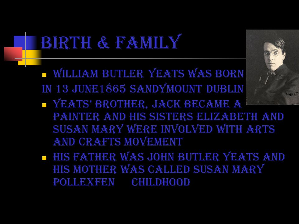 birth & family William butler yeats was born in 13 june1865 Sandymount Dublin Yeats’ brother, jack became a painter and his sisters Elizabeth and Susan Mary were involved with arts and crafts movement His father was john butler yeats and his mother was called susan mary pollexfen childhood