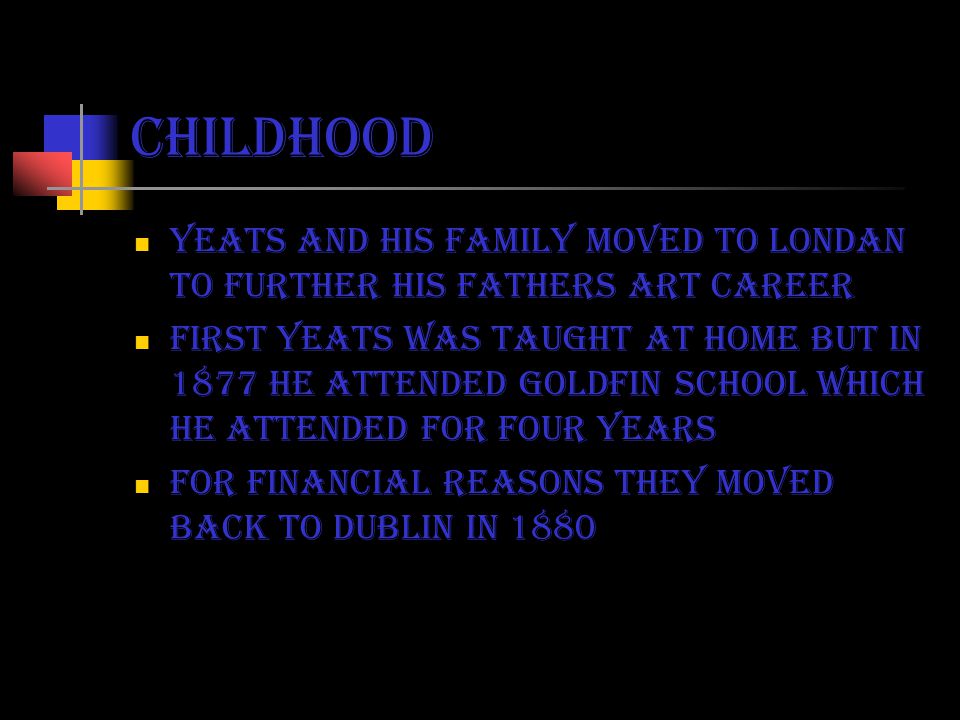 childhood Yeats and his family moved to londan to further his fathers art career First yeats was taught at home but in 1877 he attended goldfin school which he attended for four years For financial reasons they moved back to Dublin in 1880