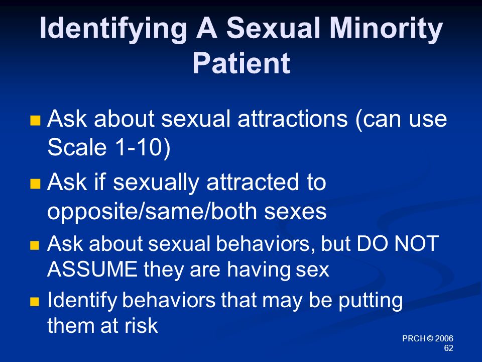 PRCH © Identifying A Sexual Minority Patient Ask about sexual attractions (can use Scale 1-10) Ask if sexually attracted to opposite/same/both sexes Ask about sexual behaviors, but DO NOT ASSUME they are having sex Identify behaviors that may be putting them at risk