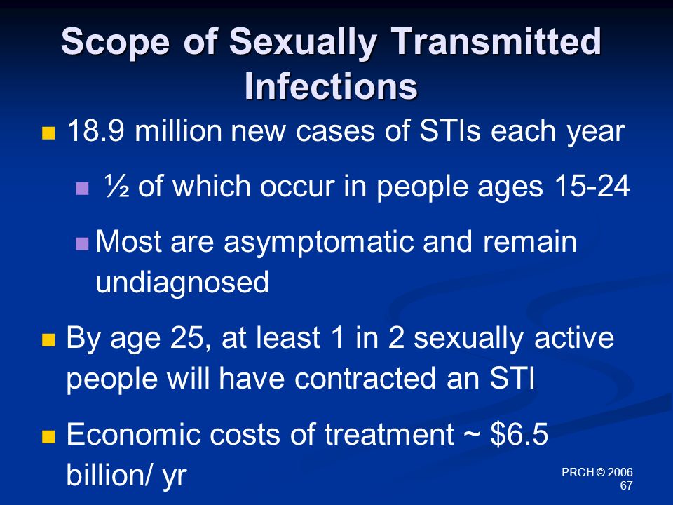 PRCH © Scope of Sexually Transmitted Infections 18.9 million new cases of STIs each year ½ of which occur in people ages Most are asymptomatic and remain undiagnosed By age 25, at least 1 in 2 sexually active people will have contracted an STI Economic costs of treatment ~ $6.5 billion/ yr