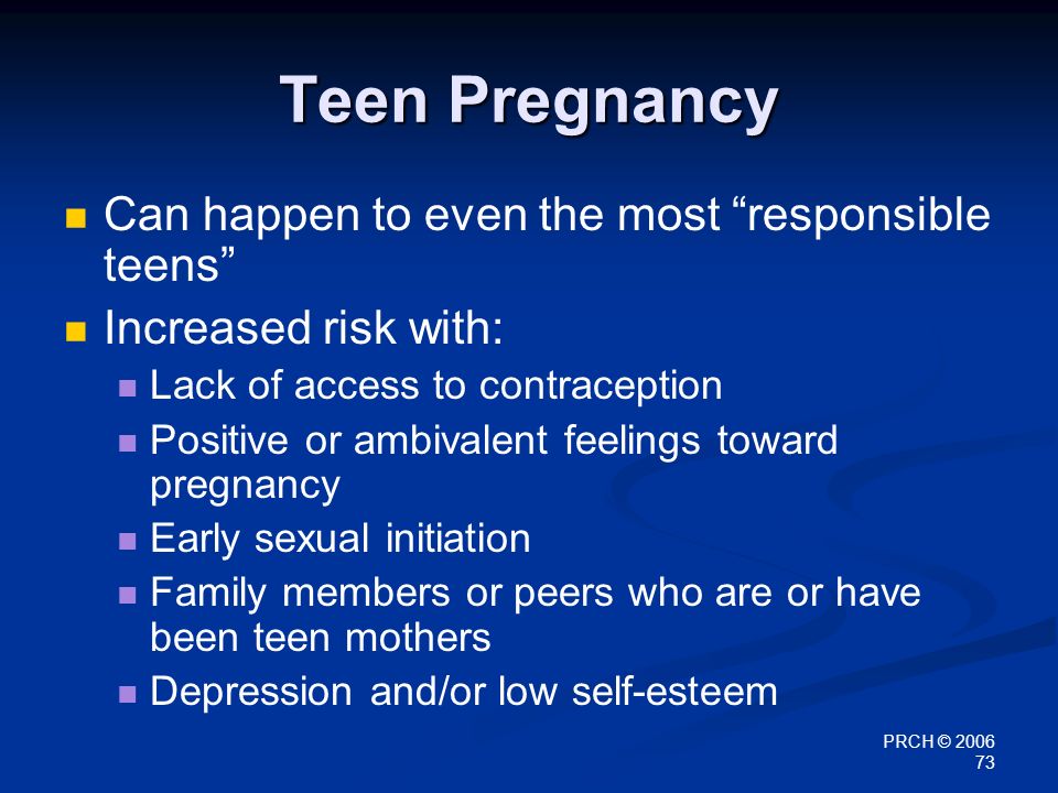 PRCH © Teen Pregnancy Can happen to even the most responsible teens Increased risk with: Lack of access to contraception Positive or ambivalent feelings toward pregnancy Early sexual initiation Family members or peers who are or have been teen mothers Depression and/or low self-esteem