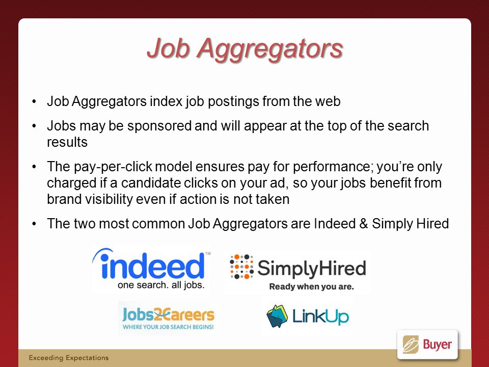 Job Aggregators index job postings from the web Jobs may be sponsored and will appear at the top of the search results The pay-per-click model ensures pay for performance; you’re only charged if a candidate clicks on your ad, so your jobs benefit from brand visibility even if action is not taken The two most common Job Aggregators are Indeed & Simply Hired Job Aggregators