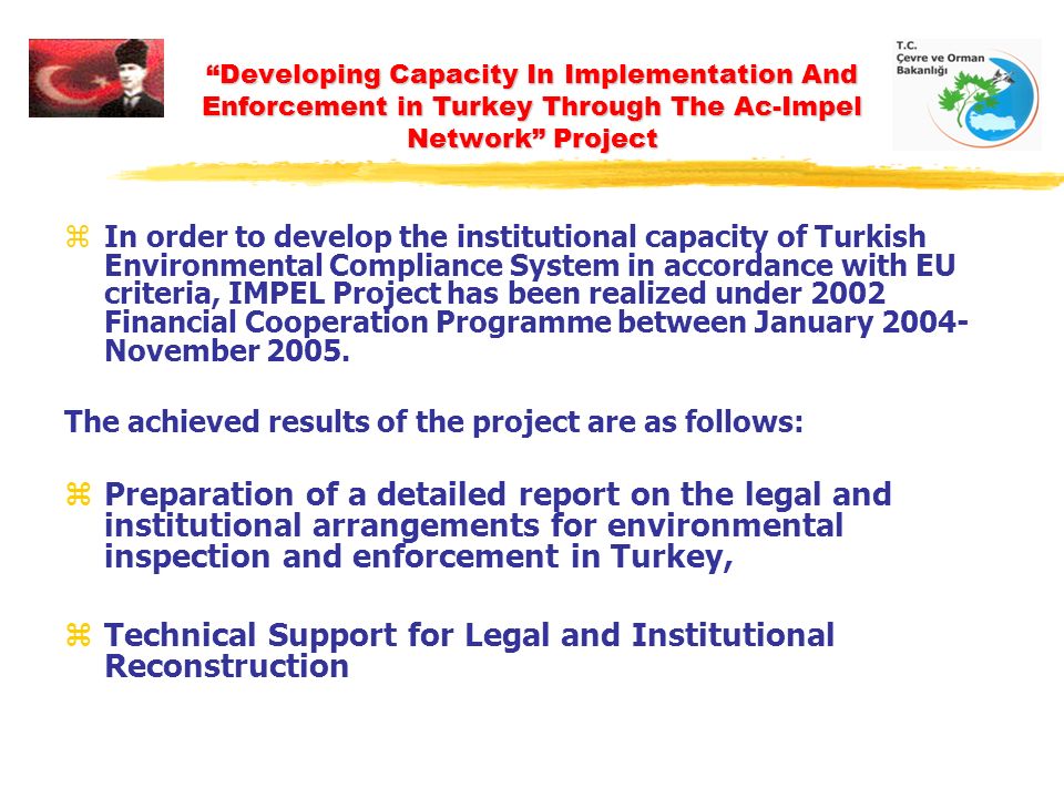 Developing Capacity In Implementation And Enforcement in Turkey Through The Ac-Impel Network Project zIn order to develop the institutional capacity of Turkish Environmental Compliance System in accordance with EU criteria, IMPEL Project has been realized under 2002 Financial Cooperation Programme between January November 2005.