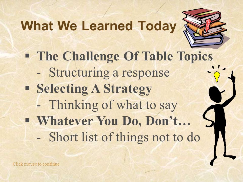 What We Learned Today Click mouse to continue  The Challenge Of Table Topics -Structuring a response  Selecting A Strategy -Thinking of what to say  Whatever You Do, Don’t… -Short list of things not to do