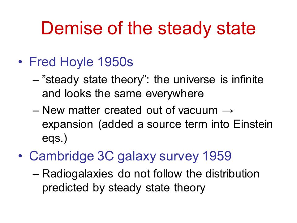 Demise of the steady state Fred Hoyle 1950s – steady state theory : the universe is infinite and looks the same everywhere –New matter created out of vacuum → expansion (added a source term into Einstein eqs.) Cambridge 3C galaxy survey 1959 –Radiogalaxies do not follow the distribution predicted by steady state theory