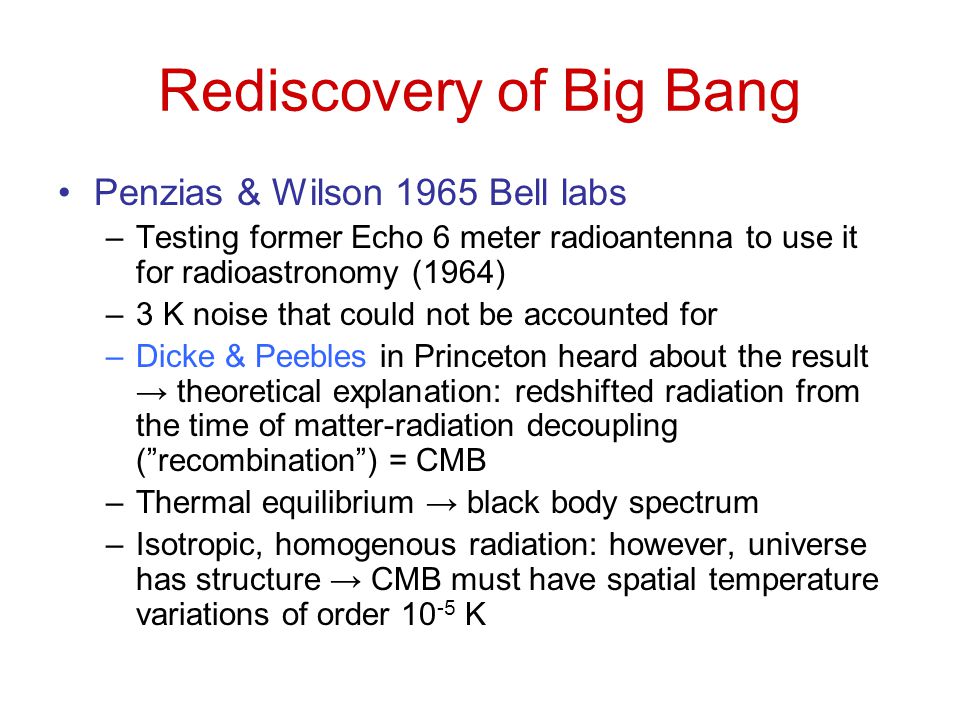 Rediscovery of Big Bang Penzias & Wilson 1965 Bell labs –Testing former Echo 6 meter radioantenna to use it for radioastronomy (1964) –3 K noise that could not be accounted for –Dicke & Peebles in Princeton heard about the result → theoretical explanation: redshifted radiation from the time of matter-radiation decoupling ( recombination ) = CMB –Thermal equilibrium → black body spectrum –Isotropic, homogenous radiation: however, universe has structure → CMB must have spatial temperature variations of order K