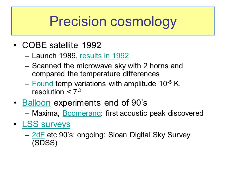 Precision cosmology COBE satellite 1992 –Launch 1989, results in 1992results in 1992 –Scanned the microwave sky with 2 horns and compared the temperature differences –Found temp variations with amplitude K, resolution < 7 OFound Balloon experiments end of 90’sBalloon –Maxima, Boomerang: first acoustic peak discoveredBoomerang LSS surveys –2dF etc 90’s; ongoing: Sloan Digital Sky Survey (SDSS)2dF