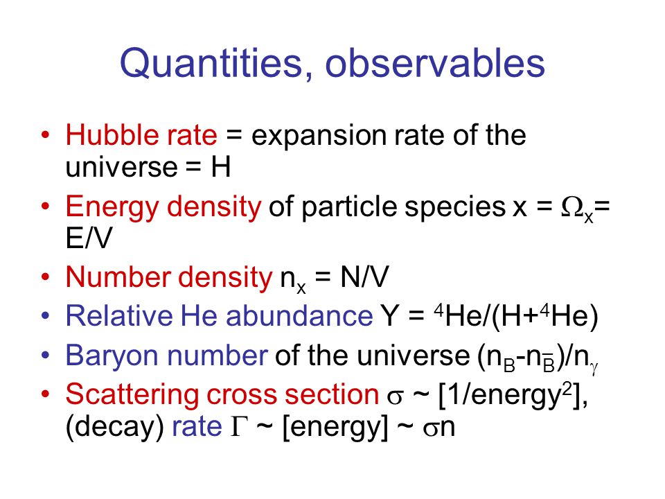 Quantities, observables Hubble rate = expansion rate of the universe = H Energy density of particle species x =  x = E/V Number density n x = N/V Relative He abundance Y = 4 He/(H+ 4 He) Baryon number of the universe (n B -n B )/n  Scattering cross section  ~ [1/energy 2 ], (decay) rate  ~ [energy] ~  n ¯