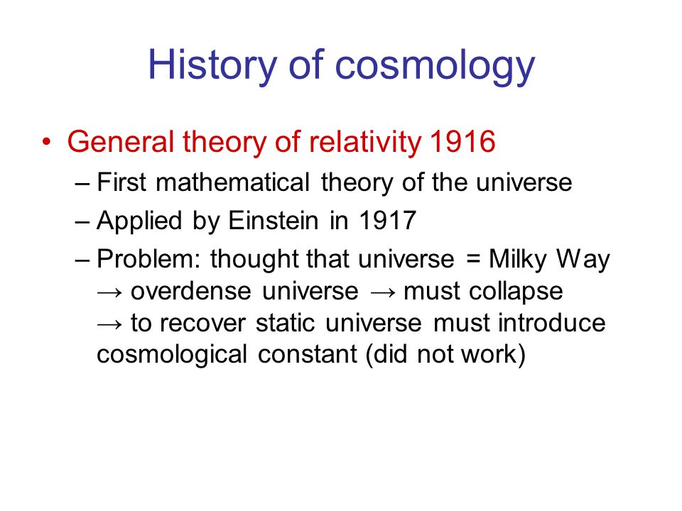History of cosmology General theory of relativity 1916 –First mathematical theory of the universe –Applied by Einstein in 1917 –Problem: thought that universe = Milky Way → overdense universe → must collapse → to recover static universe must introduce cosmological constant (did not work)