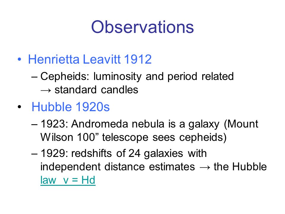 Observations Henrietta Leavitt 1912 –Cepheids: luminosity and period related → standard candles Hubble 1920s –1923: Andromeda nebula is a galaxy (Mount Wilson 100 telescope sees cepheids) –1929: redshifts of 24 galaxies with independent distance estimates → the Hubble law v = Hd law v = Hd