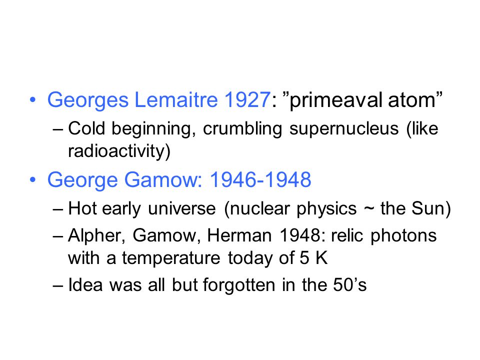 Georges Lemaitre 1927: primeaval atom –Cold beginning, crumbling supernucleus (like radioactivity) George Gamow: –Hot early universe (nuclear physics ~ the Sun) –Alpher, Gamow, Herman 1948: relic photons with a temperature today of 5 K –Idea was all but forgotten in the 50’s