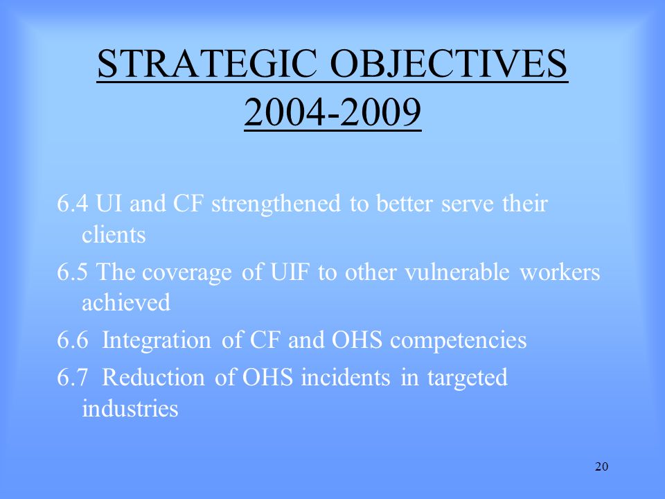 20 STRATEGIC OBJECTIVES UI and CF strengthened to better serve their clients 6.5 The coverage of UIF to other vulnerable workers achieved 6.6 Integration of CF and OHS competencies 6.7 Reduction of OHS incidents in targeted industries