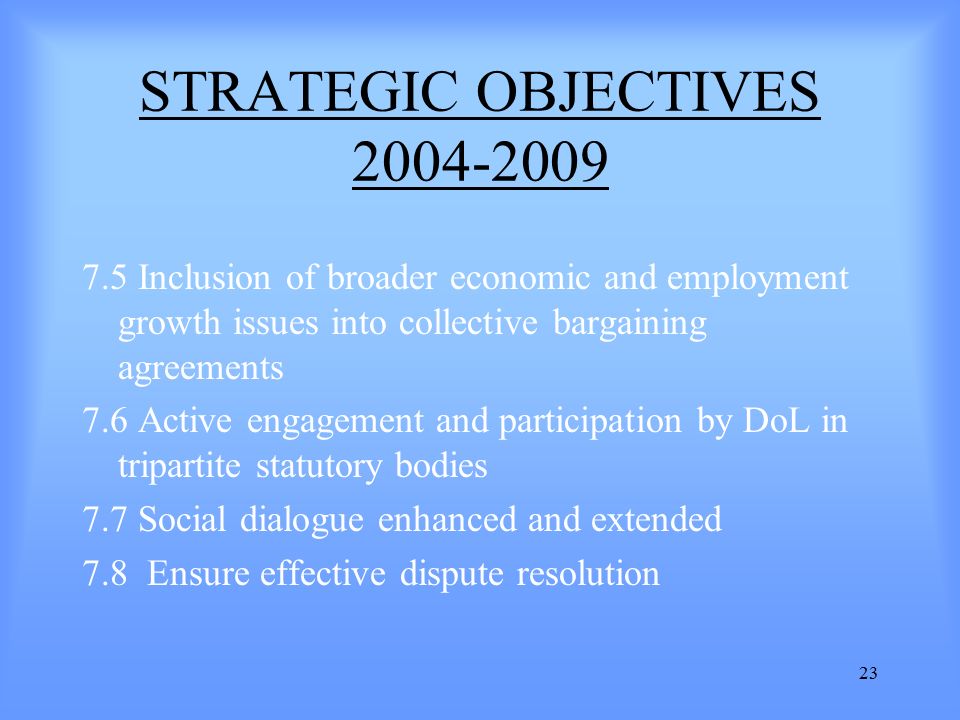 23 STRATEGIC OBJECTIVES Inclusion of broader economic and employment growth issues into collective bargaining agreements 7.6 Active engagement and participation by DoL in tripartite statutory bodies 7.7 Social dialogue enhanced and extended 7.8 Ensure effective dispute resolution