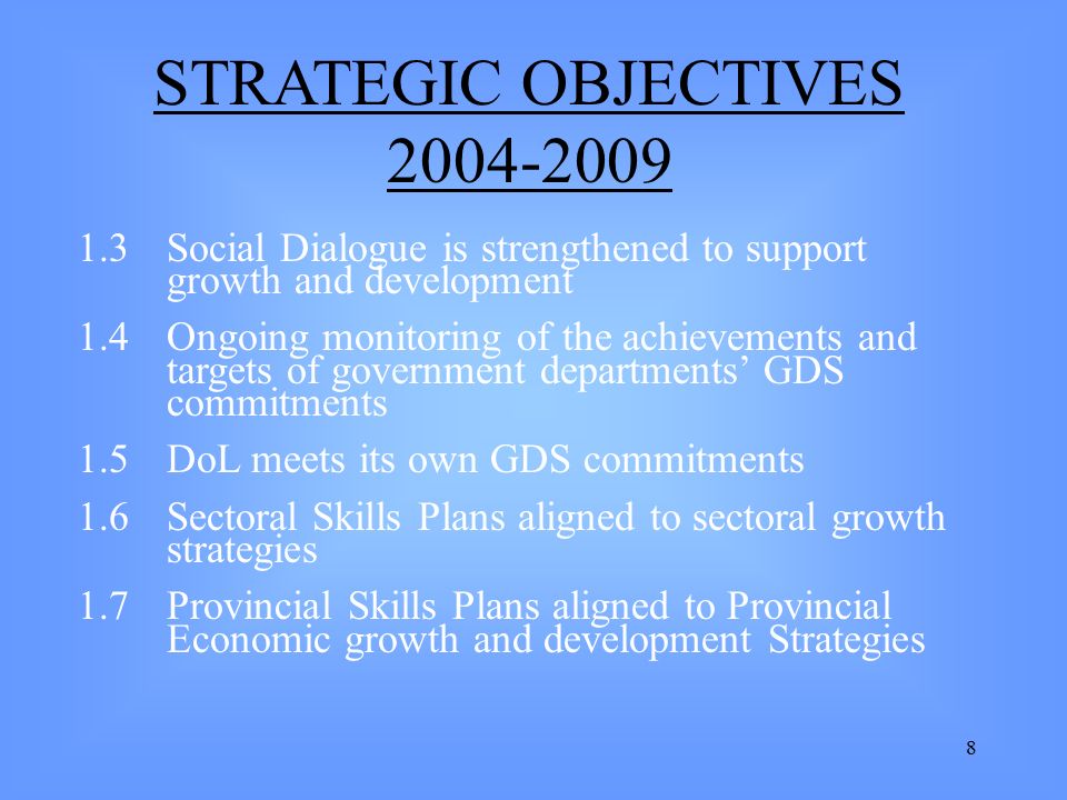 8 1.3 Social Dialogue is strengthened to support growth and development 1.4 Ongoing monitoring of the achievements and targets of government departments’ GDS commitments 1.5DoL meets its own GDS commitments 1.6Sectoral Skills Plans aligned to sectoral growth strategies 1.7Provincial Skills Plans aligned to Provincial Economic growth and development Strategies STRATEGIC OBJECTIVES