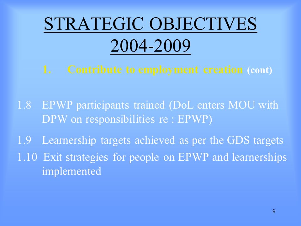 9 1.Contribute to employment creation (cont) 1.8 EPWP participants trained (DoL enters MOU with DPW on responsibilities re : EPWP) 1.9 Learnership targets achieved as per the GDS targets 1.10 Exit strategies for people on EPWP and learnerships implemented