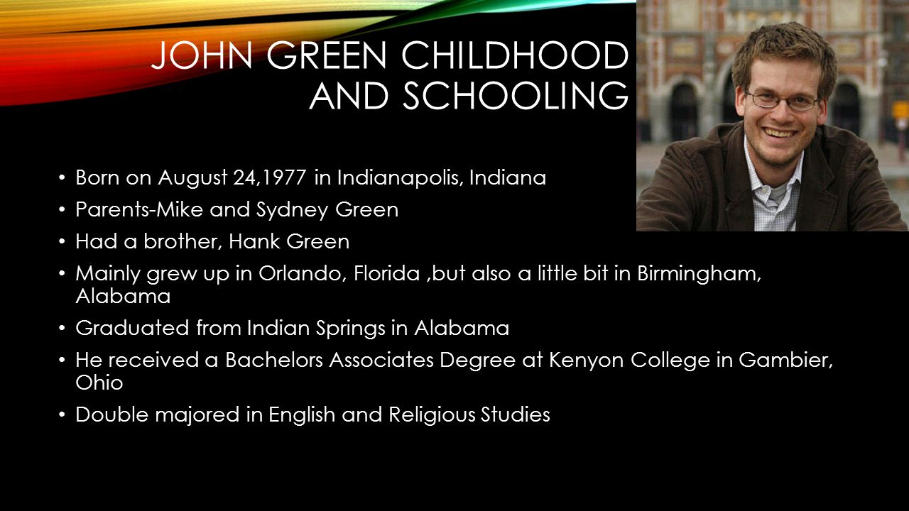JOHN GREEN CHILDHOOD AND SCHOOLING Born on August 24,1977 in Indianapolis, Indiana Parents-Mike and Sydney Green Had a brother, Hank Green Mainly grew up in Orlando, Florida,but also a little bit in Birmingham, Alabama Graduated from Indian Springs in Alabama He received a Bachelors Associates Degree at Kenyon College in Gambier, Ohio Double majored in English and Religious Studies