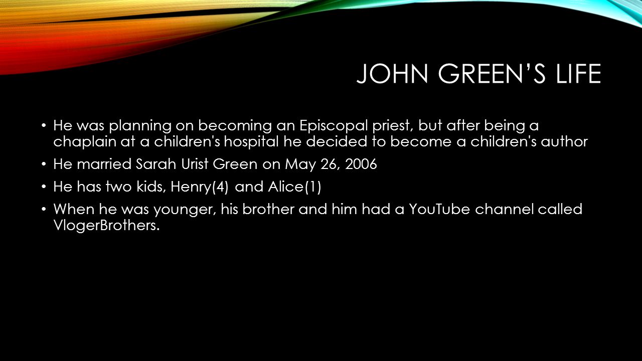 JOHN GREEN’S LIFE He was planning on becoming an Episcopal priest, but after being a chaplain at a children s hospital he decided to become a children s author He married Sarah Urist Green on May 26, 2006 He has two kids, Henry(4) and Alice(1) When he was younger, his brother and him had a YouTube channel called VlogerBrothers.