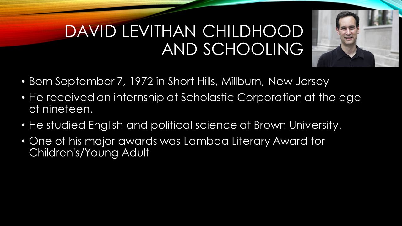 DAVID LEVITHAN CHILDHOOD AND SCHOOLING Born September 7, 1972 in Short Hills, Millburn, New Jersey He received an internship at Scholastic Corporation at the age of nineteen.