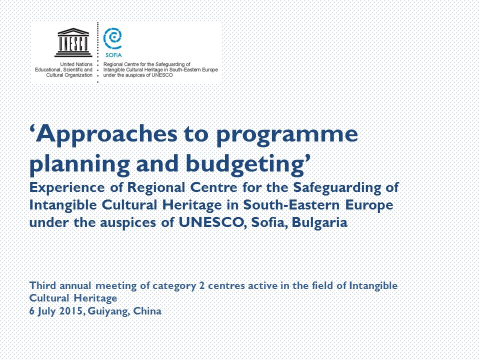 ‘Approaches to programme planning and budgeting’ Experience of Regional Centre for the Safeguarding of Intangible Cultural Heritage in South-Eastern Europe under the auspices of UNESCO, Sofia, Bulgaria Third annual meeting of category 2 centres active in the field of Intangible Cultural Heritage 6 July 2015, Guiyang, China