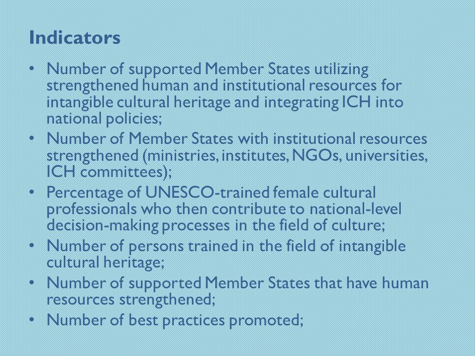 Indicators Number of supported Member States utilizing strengthened human and institutional resources for intangible cultural heritage and integrating ICH into national policies; Number of Member States with institutional resources strengthened (ministries, institutes, NGOs, universities, ICH committees); Percentage of UNESCO-trained female cultural professionals who then contribute to national-level decision-making processes in the field of culture; Number of persons trained in the field of intangible cultural heritage; Number of supported Member States that have human resources strengthened; Number of best practices promoted;