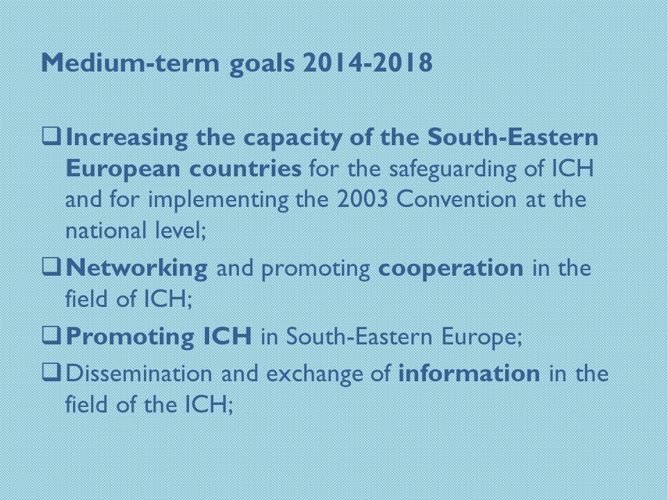 Medium-term goals  Increasing the capacity of the South-Eastern European countries for the safeguarding of ICH and for implementing the 2003 Convention at the national level;  Networking and promoting cooperation in the field of ICH;  Promoting ICH in South-Eastern Europe;  Dissemination and exchange of information in the field of the ICH;
