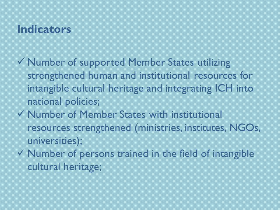 Indicators Number of supported Member States utilizing strengthened human and institutional resources for intangible cultural heritage and integrating ICH into national policies; Number of Member States with institutional resources strengthened (ministries, institutes, NGOs, universities); Number of persons trained in the field of intangible cultural heritage;