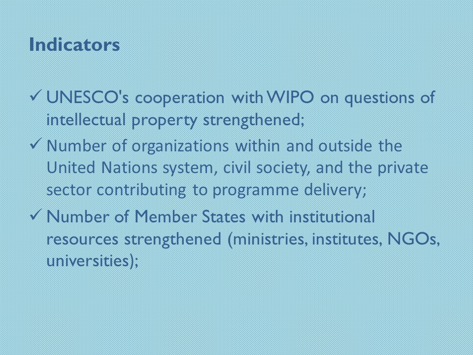 Indicators UNESCO s cooperation with WIPO on questions of intellectual property strengthened; Number of organizations within and outside the United Nations system, civil society, and the private sector contributing to programme delivery; Number of Member States with institutional resources strengthened (ministries, institutes, NGOs, universities ) ;