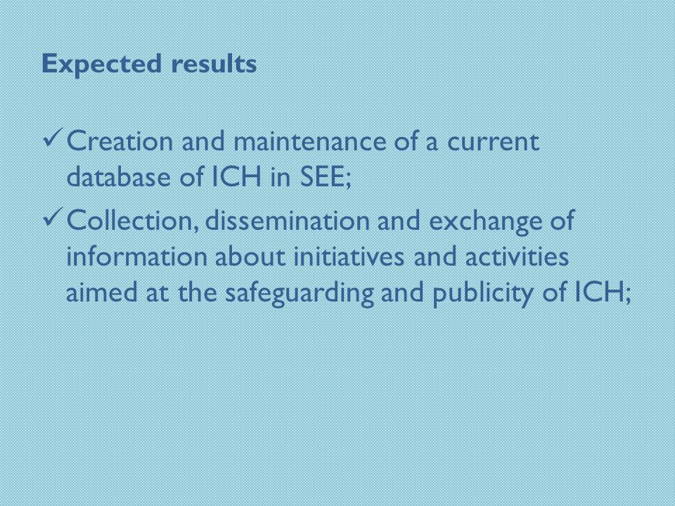 Expected results Creation and maintenance of a current database of ICH in SEE; Collection, dissemination and exchange of information about initiatives and activities aimed at the safeguarding and publicity of ICH;