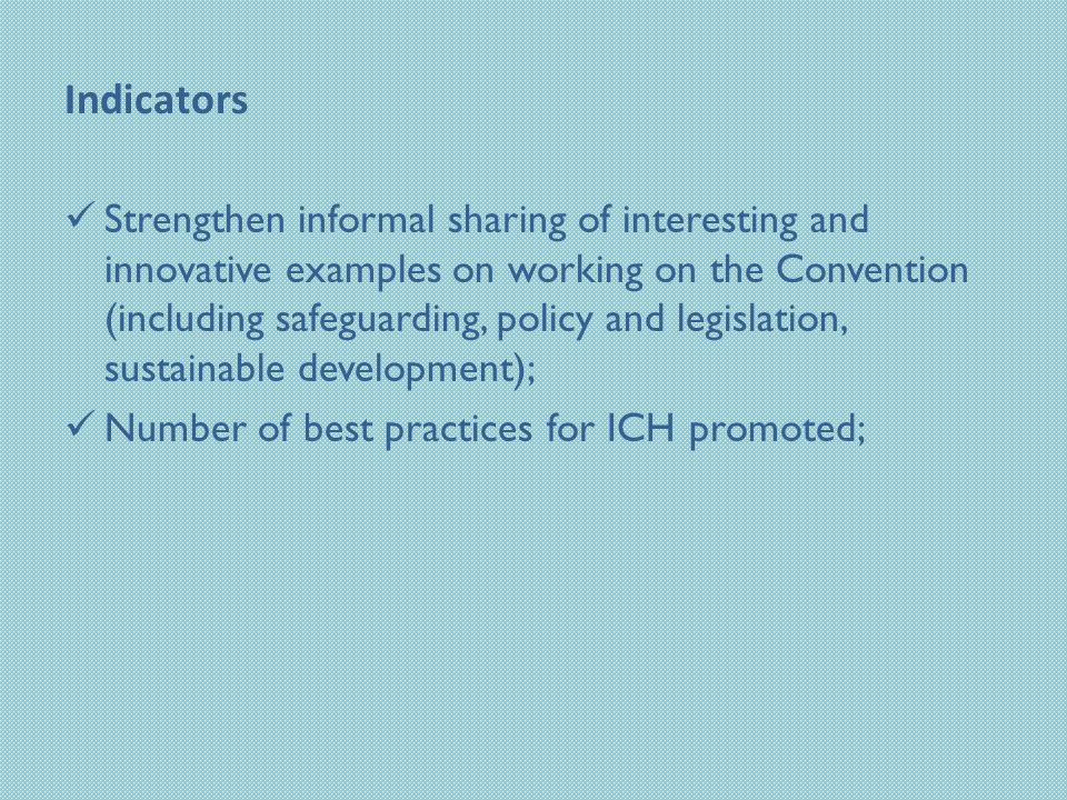Indicators Strengthen informal sharing of interesting and innovative examples on working on the Convention (including safeguarding, policy and legislation, sustainable development); Number of best practices for ICH promoted;