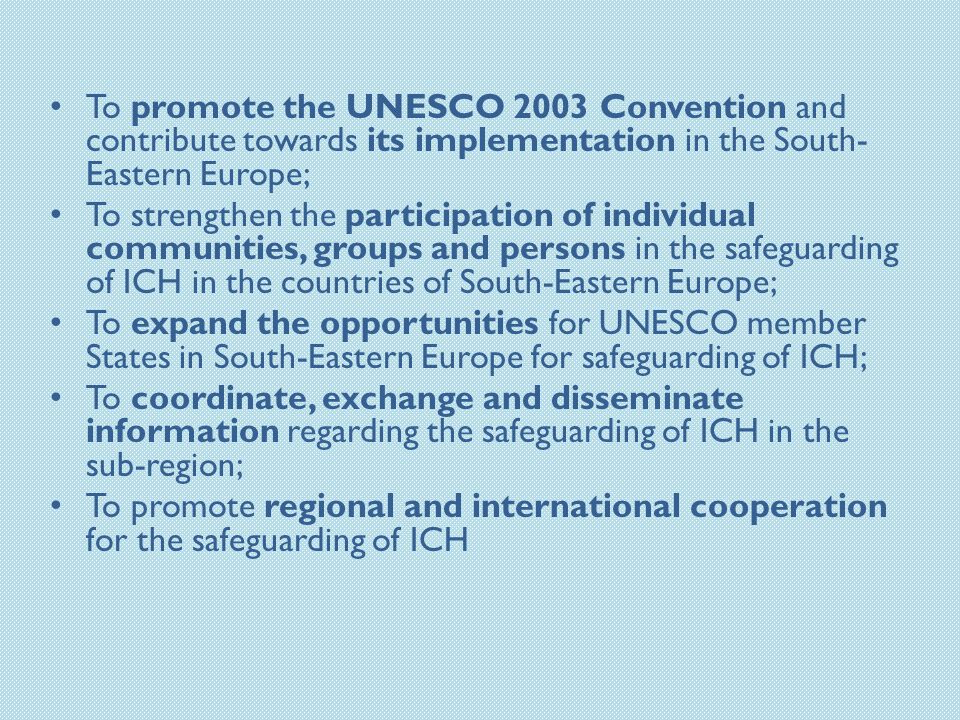 To promote the UNESCO 2003 Convention and contribute towards its implementation in the South- Eastern Europe; To strengthen the participation of individual communities, groups and persons in the safeguarding of ICH in the countries of South-Eastern Europe; To expand the opportunities for UNESCO member States in South-Eastern Europe for safeguarding of ICH; To coordinate, exchange and disseminate information regarding the safeguarding of ICH in the sub-region; To promote regional and international cooperation for the safeguarding of ICH