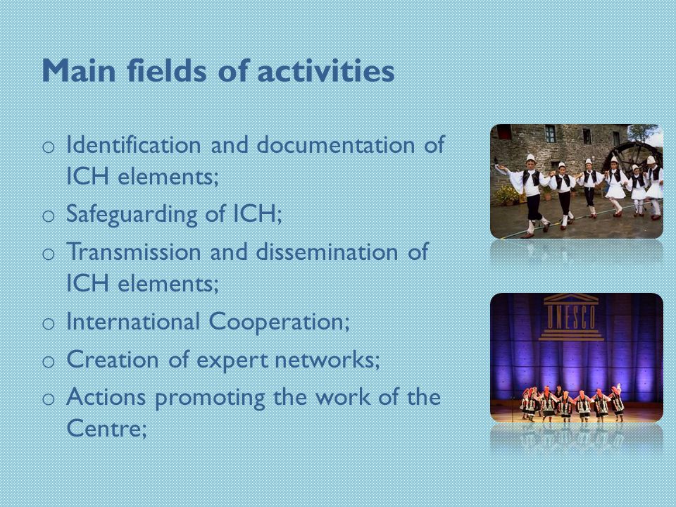 Main fields of activities o Identification and documentation of ICH elements; o Safeguarding of ICH; o Transmission and dissemination of ICH elements; o International Cooperation; o Creation of expert networks; o Actions promoting the work of the Centre;