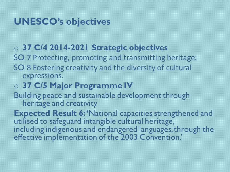 UNESCO’s objectives o 37 C/ Strategic objectives SO 7 Protecting, promoting and transmitting heritage ; SO 8 Fostering creativity and the diversity of cultural expressions.