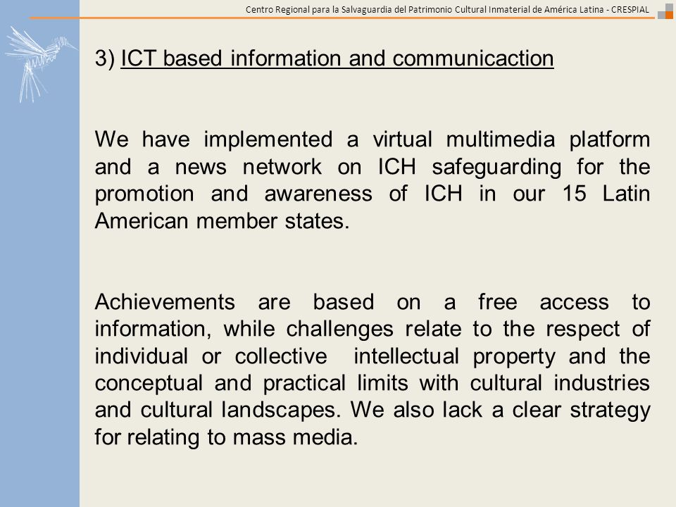 Centro Regional para la Salvaguardia del Patrimonio Cultural Inmaterial de América Latina - CRESPIAL 3) ICT based information and communicaction We have implemented a virtual multimedia platform and a news network on ICH safeguarding for the promotion and awareness of ICH in our 15 Latin American member states.