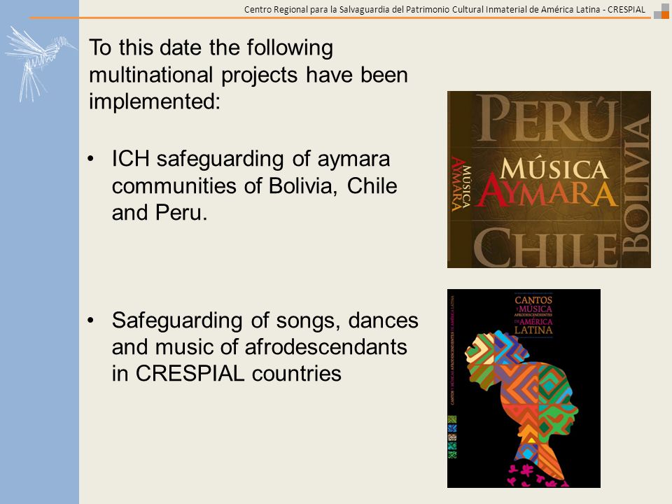 Centro Regional para la Salvaguardia del Patrimonio Cultural Inmaterial de América Latina - CRESPIAL To this date the following multinational projects have been implemented: ICH safeguarding of aymara communities of Bolivia, Chile and Peru.