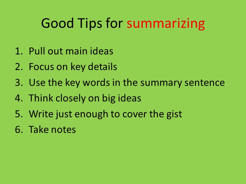 Good Tips for summarizing 1.Pull out main ideas 2.Focus on key details 3.Use the key words in the summary sentence 4.Think closely on big ideas 5.Write just enough to cover the gist 6.Take notes