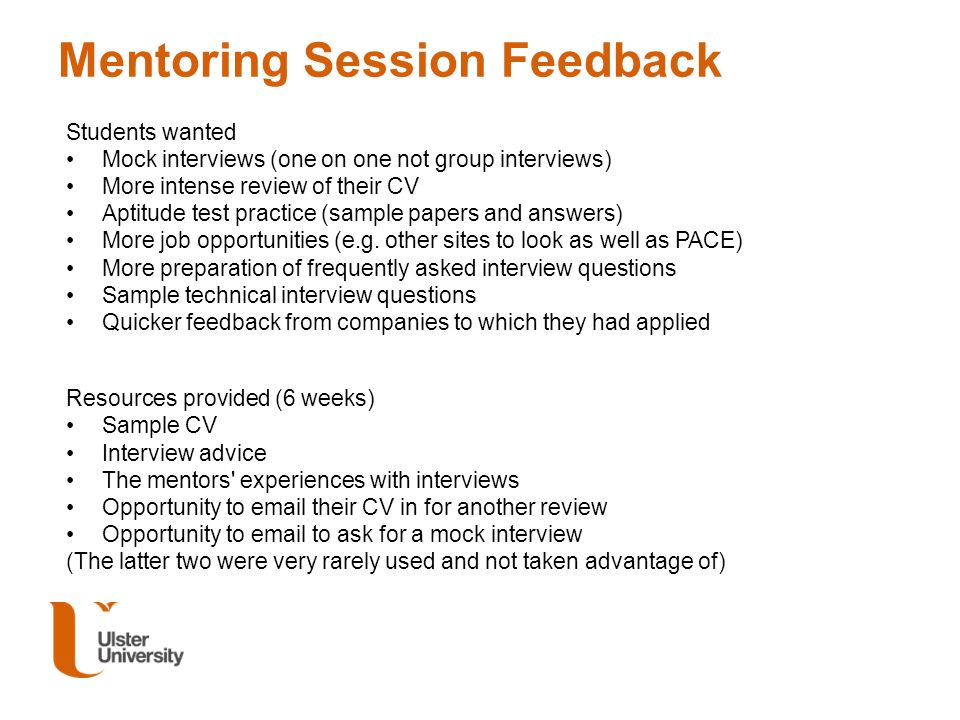 Mentoring Session Feedback Students wanted Mock interviews (one on one not group interviews) More intense review of their CV Aptitude test practice (sample papers and answers) More job opportunities (e.g.