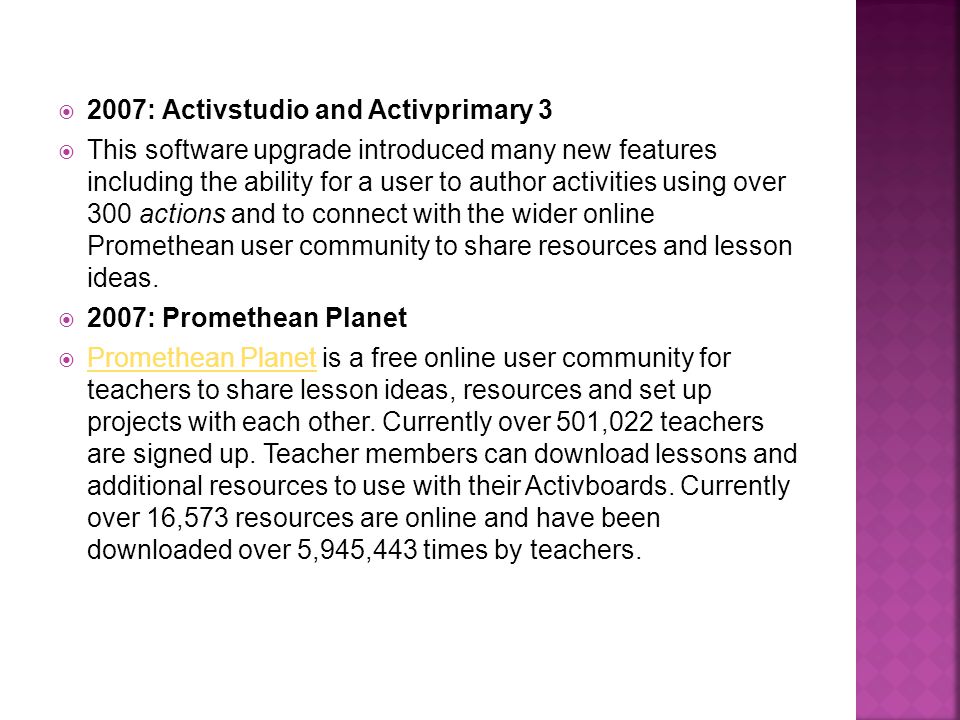  2007: Activstudio and Activprimary 3  This software upgrade introduced many new features including the ability for a user to author activities using over 300 actions and to connect with the wider online Promethean user community to share resources and lesson ideas.