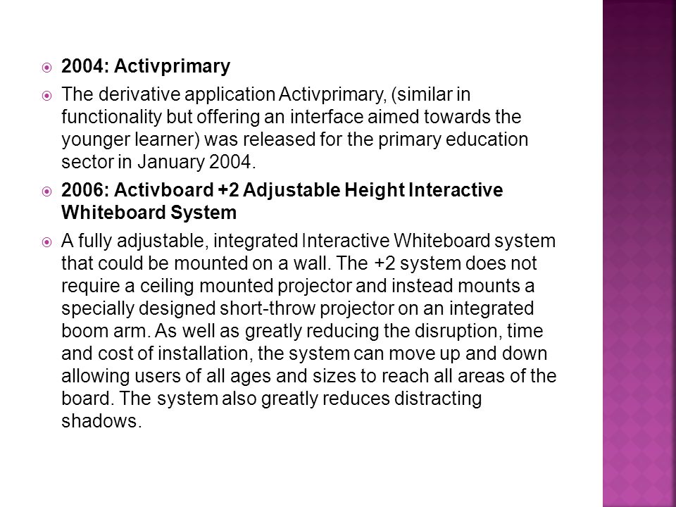  2004: Activprimary  The derivative application Activprimary, (similar in functionality but offering an interface aimed towards the younger learner) was released for the primary education sector in January 2004.