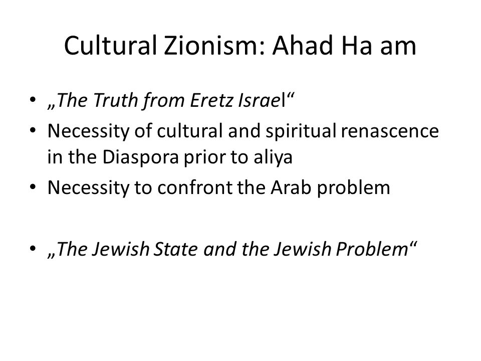 Cultural Zionism: Ahad Ha am „The Truth from Eretz Israel Necessity of cultural and spiritual renascence in the Diaspora prior to aliya Necessity to confront the Arab problem „The Jewish State and the Jewish Problem